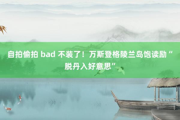 自拍偷拍 bad 不装了！万斯登格陵兰岛饱读励“脱丹入好意思”