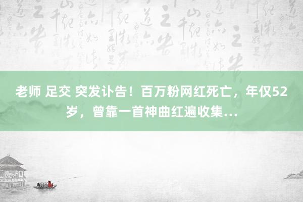 老师 足交 突发讣告！百万粉网红死亡，年仅52岁，曾靠一首神曲红遍收集…
