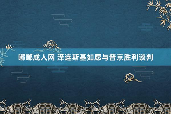 嘟嘟成人网 泽连斯基如愿与普京胜利谈判