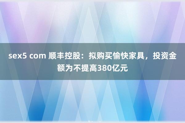 sex5 com 顺丰控股：拟购买愉快家具，投资金额为不提高380亿元