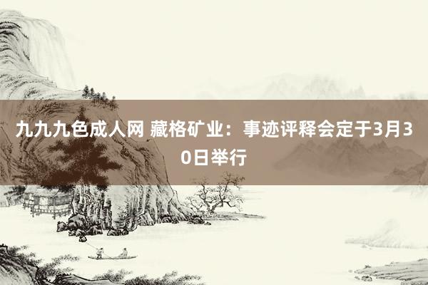 九九九色成人网 藏格矿业：事迹评释会定于3月30日举行