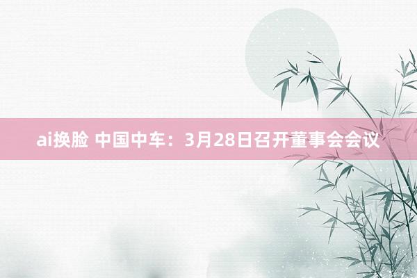 ai换脸 中国中车：3月28日召开董事会会议
