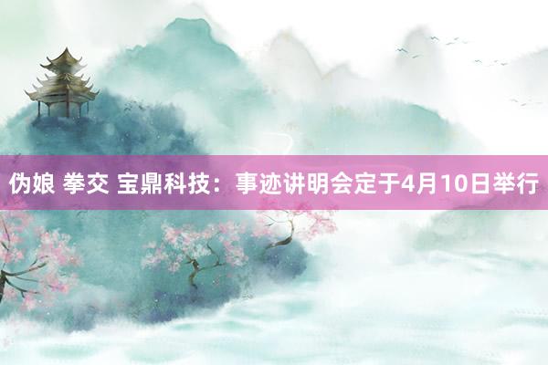 伪娘 拳交 宝鼎科技：事迹讲明会定于4月10日举行