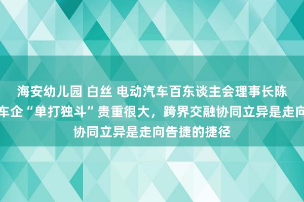 海安幼儿园 白丝 电动汽车百东谈主会理事长陈清泰：传统车企“单打独斗”贵重很大，跨界交融协同立异是走向告捷的捷径