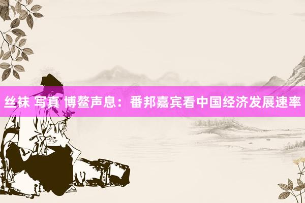 丝袜 写真 博鳌声息：番邦嘉宾看中国经济发展速率