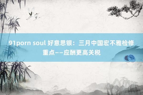 91porn soul 好意思银：三月中国宏不雅检修重点——应酬更高关税