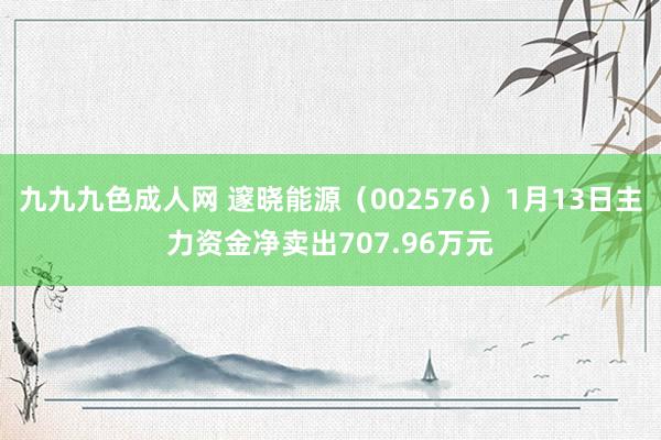 九九九色成人网 邃晓能源（002576）1月13日主力资金净卖出707.96万元