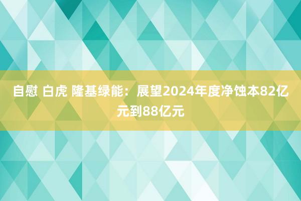 自慰 白虎 隆基绿能：展望2024年度净蚀本82亿元到88亿元