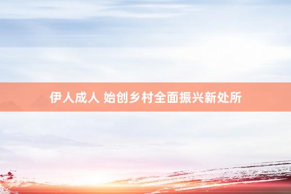 伊人成人 始创乡村全面振兴新处所