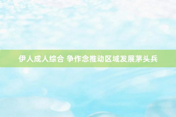 伊人成人综合 争作念推动区域发展茅头兵