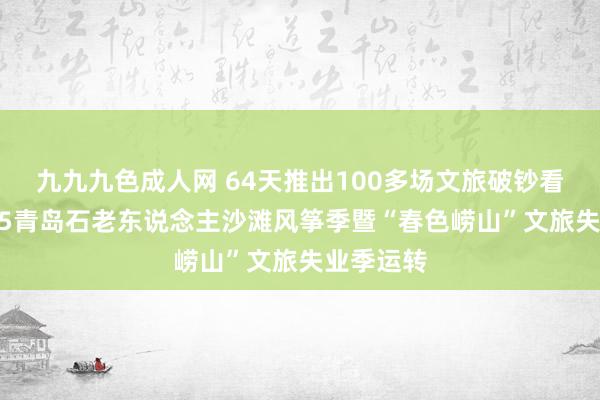 九九九色成人网 64天推出100多场文旅破钞看成！2025青岛石老东说念主沙滩风筝季暨“春色崂山”文旅失业季运转