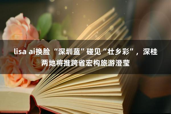 lisa ai换脸 “深圳蓝”碰见“壮乡彩”，深桂两地将推跨省宏构旅游澄莹
