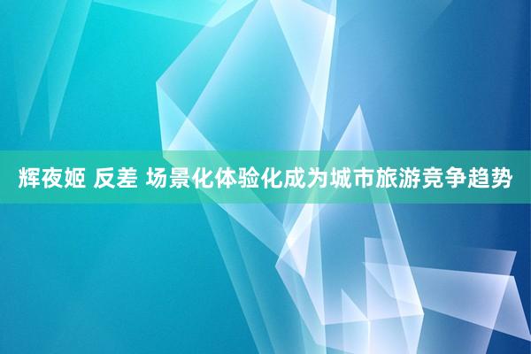 辉夜姬 反差 场景化体验化成为城市旅游竞争趋势
