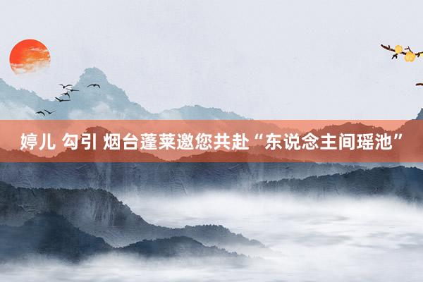 婷儿 勾引 烟台蓬莱邀您共赴“东说念主间瑶池”