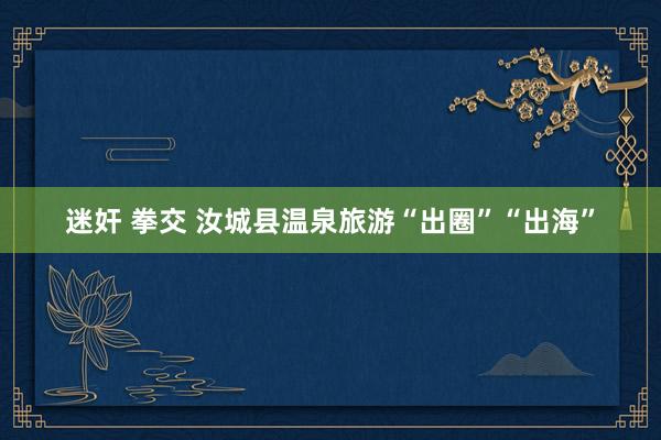 迷奸 拳交 汝城县温泉旅游“出圈”“出海”
