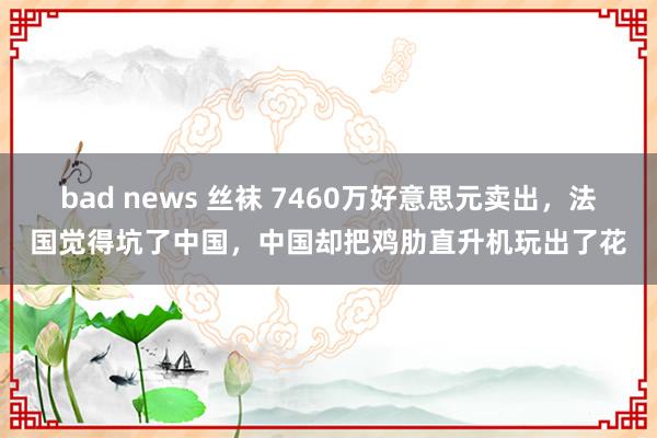 bad news 丝袜 7460万好意思元卖出，法国觉得坑了中国，中国却把鸡肋直升机玩出了花