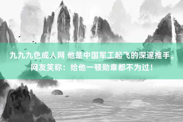 九九九色成人网 他是中国军工起飞的深邃推手。网友笑称：给他一顿勋章都不为过！