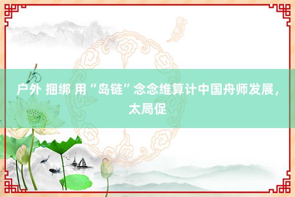 户外 捆绑 用“岛链”念念维算计中国舟师发展，太局促