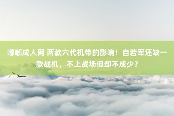 嘟嘟成人网 两款六代机带的影响！自若军还缺一款战机，不上战场但却不成少？