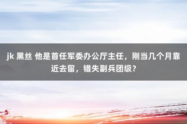 jk 黑丝 他是首任军委办公厅主任，刚当几个月靠近去留，错失副兵团级？