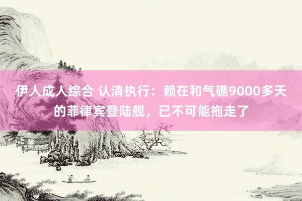 伊人成人综合 认清执行：赖在和气礁9000多天的菲律宾登陆舰，已不可能拖走了
