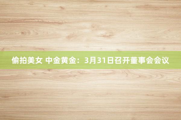 偷拍美女 中金黄金：3月31日召开董事会会议