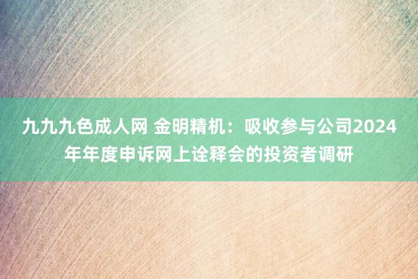 九九九色成人网 金明精机：吸收参与公司2024年年度申诉网上诠释会的投资者调研