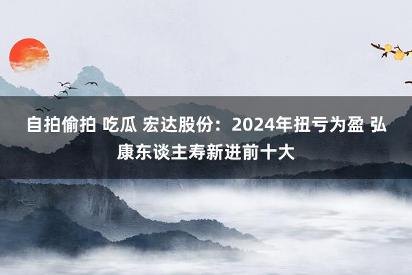 自拍偷拍 吃瓜 宏达股份：2024年扭亏为盈 弘康东谈主寿新进前十大