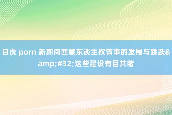 白虎 porn 新期间西藏东谈主权管事的发展与跳跃&#32;这些建设有目共睹