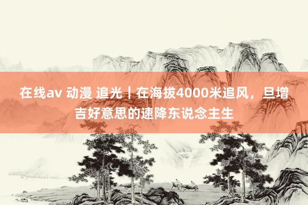 在线av 动漫 追光｜在海拔4000米追风，旦增吉好意思的速降东说念主生