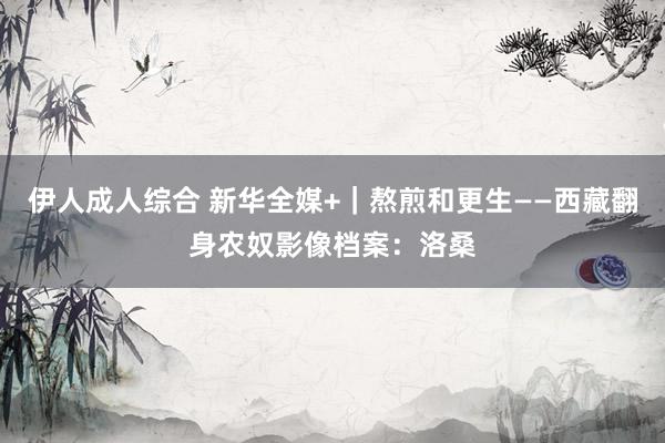 伊人成人综合 新华全媒+｜熬煎和更生——西藏翻身农奴影像档案：洛桑
