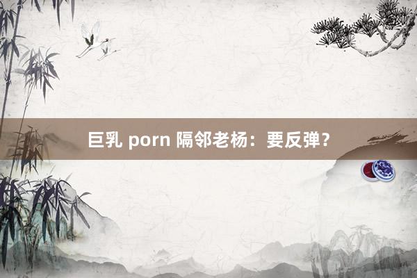 巨乳 porn 隔邻老杨：要反弹？