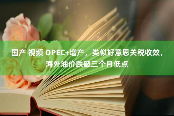 国产 视频 OPEC+增产，类似好意思关税收效，海外油价跌破三个月低点