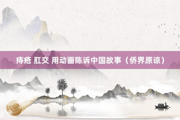 痔疮 肛交 用动画陈诉中国故事（侨界原谅）