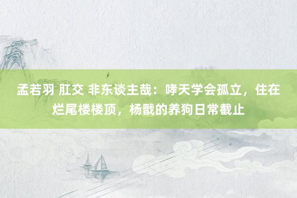 孟若羽 肛交 非东谈主哉：哮天学会孤立，住在烂尾楼楼顶，杨戬的养狗日常截止
