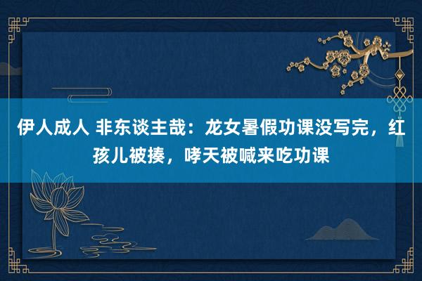伊人成人 非东谈主哉：龙女暑假功课没写完，红孩儿被揍，哮天被喊来吃功课
