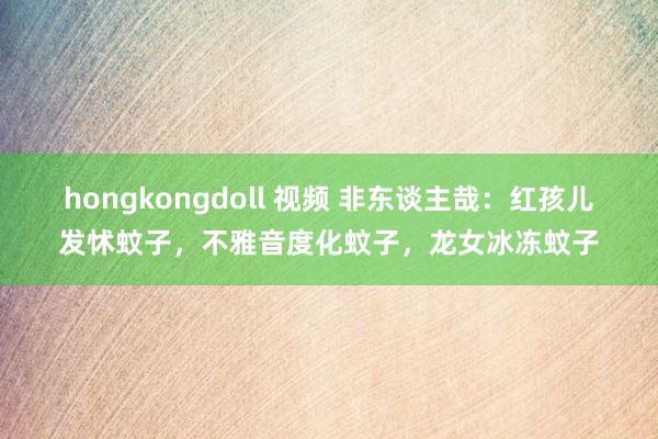 hongkongdoll 视频 非东谈主哉：红孩儿发怵蚊子，不雅音度化蚊子，龙女冰冻蚊子