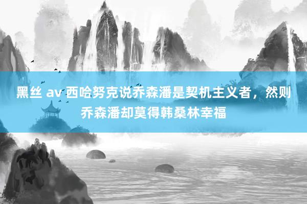 黑丝 av 西哈努克说乔森潘是契机主义者，然则乔森潘却莫得韩桑林幸福
