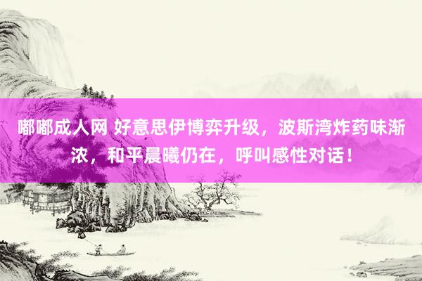 嘟嘟成人网 好意思伊博弈升级，波斯湾炸药味渐浓，和平晨曦仍在，呼叫感性对话！