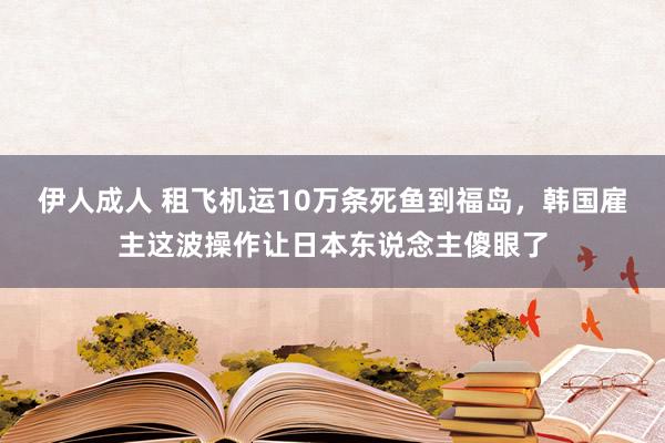 伊人成人 租飞机运10万条死鱼到福岛，韩国雇主这波操作让日本东说念主傻眼了