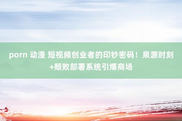 porn 动漫 短视频创业者的印钞密码！泉源时刻+颓败部署系统引爆商场