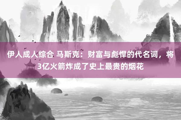 伊人成人综合 马斯克：财富与彪悍的代名词，将3亿火箭炸成了史上最贵的烟花