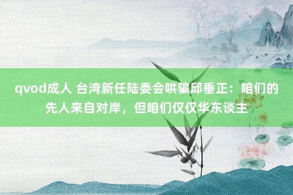 qvod成人 台湾新任陆委会哄骗邱垂正：咱们的先人来自对岸，但咱们仅仅华东谈主