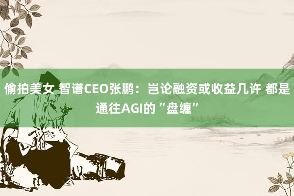 偷拍美女 智谱CEO张鹏：岂论融资或收益几许 都是通往AGI的“盘缠”