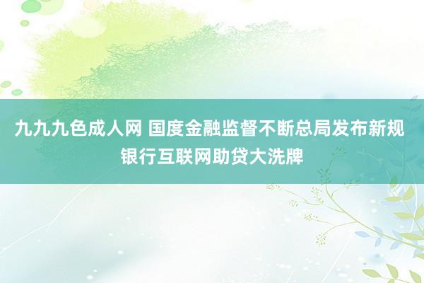 九九九色成人网 国度金融监督不断总局发布新规 银行互联网助贷大洗牌