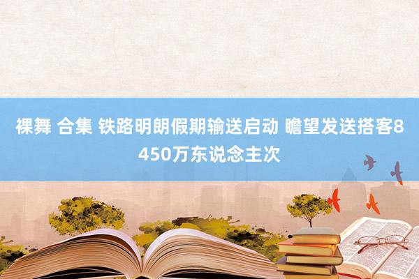 裸舞 合集 铁路明朗假期输送启动 瞻望发送搭客8450万东说念主次