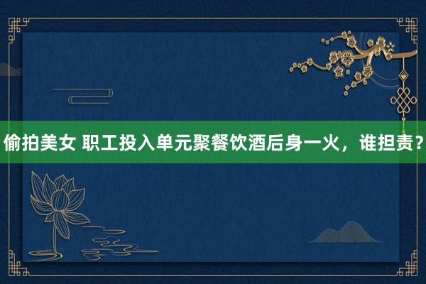 偷拍美女 职工投入单元聚餐饮酒后身一火，谁担责？