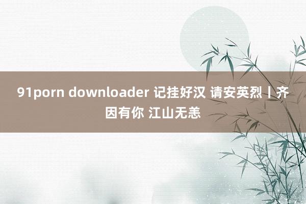 91porn downloader 记挂好汉 请安英烈丨齐因有你 江山无恙