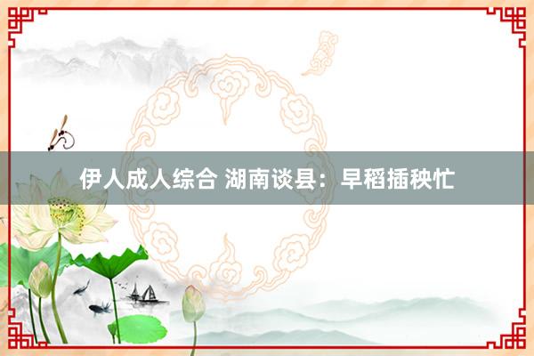 伊人成人综合 湖南谈县：早稻插秧忙