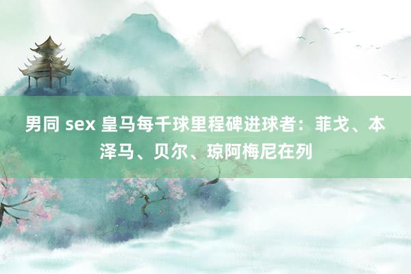 男同 sex 皇马每千球里程碑进球者：菲戈、本泽马、贝尔、琼阿梅尼在列